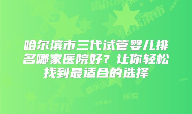 哈尔滨市三代试管婴儿排名哪家医院好？让你轻松找到最适合的选择