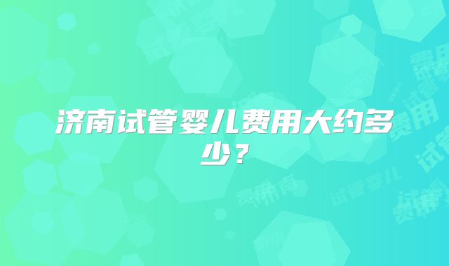 济南试管婴儿费用大约多少？