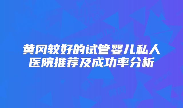 黄冈较好的试管婴儿私人医院推荐及成功率分析