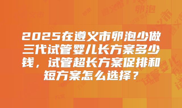 2025在遵义市卵泡少做三代试管婴儿长方案多少钱,试管超长方案促排和短方案怎么选择?