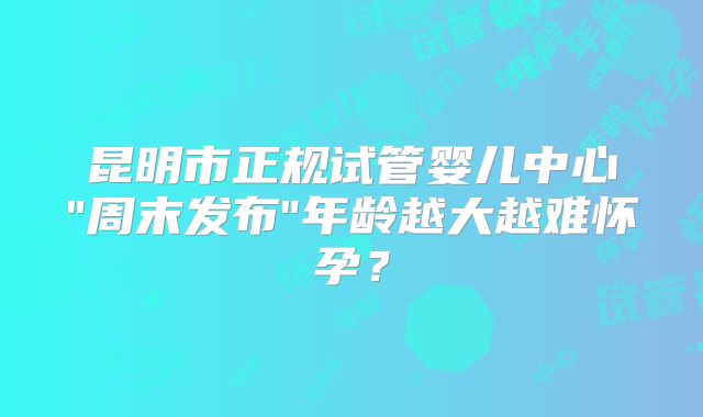 昆明市正规试管婴儿中心"周末发布"年龄越大越难怀孕？