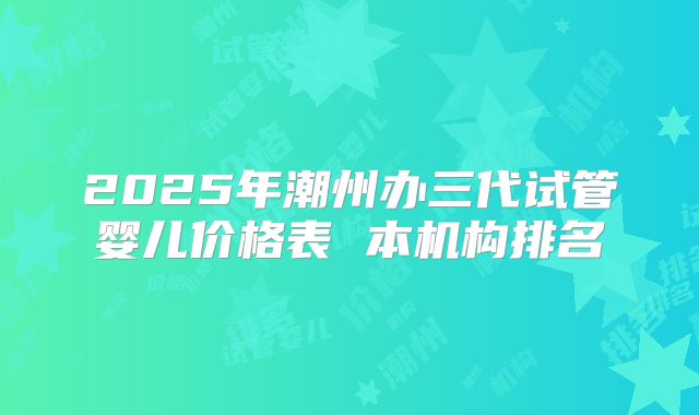 2025年潮州办三代试管婴儿价格表 本机构排名