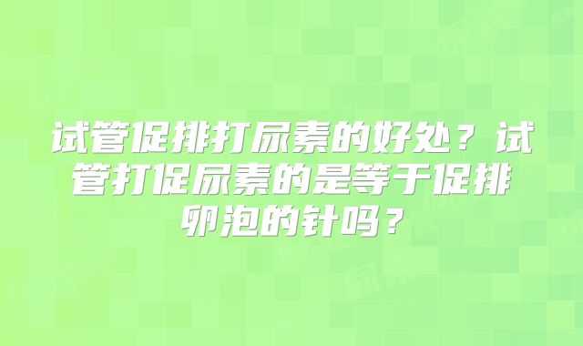 试管促排打尿素的好处？试管打促尿素的是等于促排卵泡的针吗？