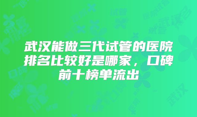 武汉能做三代试管的医院排名比较好是哪家，口碑前十榜单流出