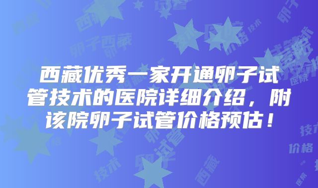 西藏优秀一家开通卵子试管技术的医院详细介绍，附该院卵子试管价格预估！