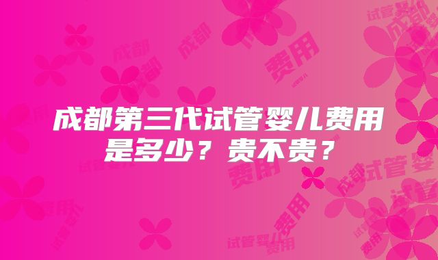 成都第三代试管婴儿费用是多少?贵不贵?