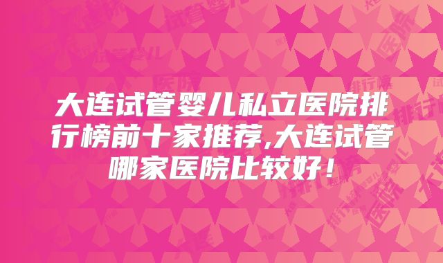 大连试管婴儿私立医院排行榜前十家推荐,大连试管哪家医院比较好!