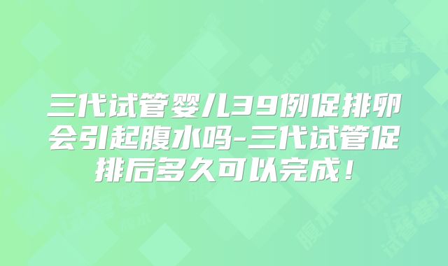 三代试管婴儿39例促排卵会引起腹水吗-三代试管促排后多久可以完成！