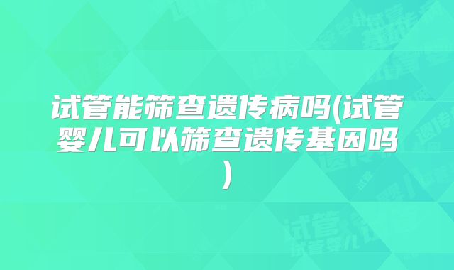试管能筛查遗传病吗(试管婴儿可以筛查遗传基因吗)