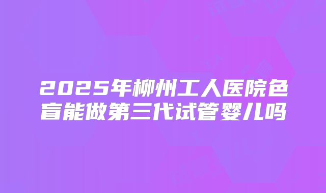 2025年柳州工人医院色盲能做第三代试管婴儿吗