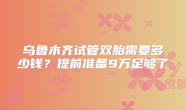 乌鲁木齐试管双胎需要多少钱?提前准备9万足够了