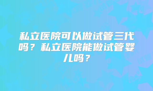 私立医院可以做试管三代吗?私立医院能做试管婴儿吗?