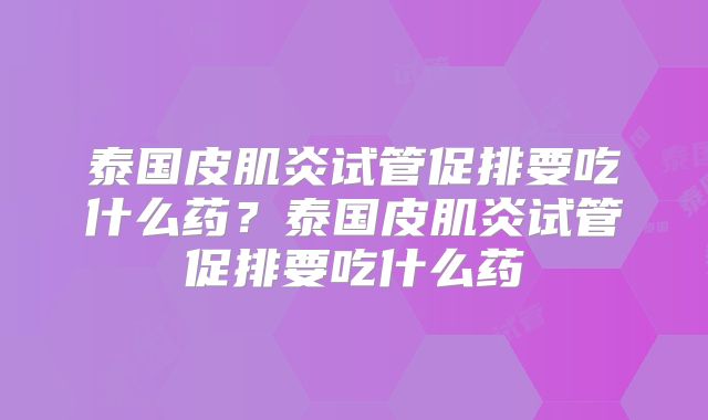 泰国皮肌炎试管促排要吃什么药?泰国皮肌炎试管促排要吃什么药