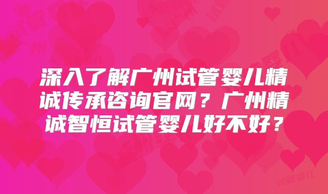 深入了解广州试管婴儿精诚传承咨询官网？广州精诚智恒试管婴儿好不好？