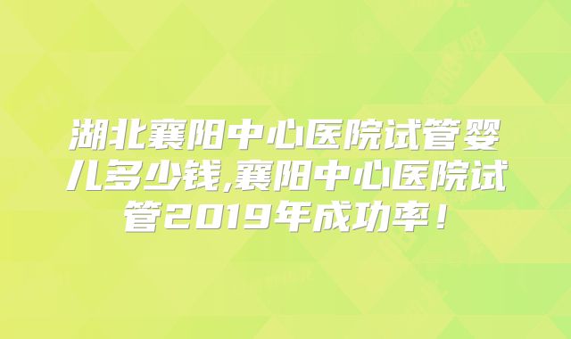 湖北襄阳中心医院试管婴儿多少钱,襄阳中心医院试管2019年成功率！