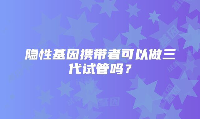 隐性基因携带者可以做三代试管吗？