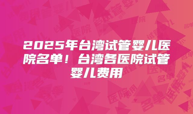 2025年台湾试管婴儿医院名单！台湾各医院试管婴儿费用