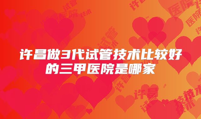 许昌做3代试管技术比较好的三甲医院是哪家