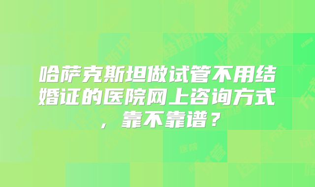 哈萨克斯坦做试管不用结婚证的医院网上咨询方式，靠不靠谱？