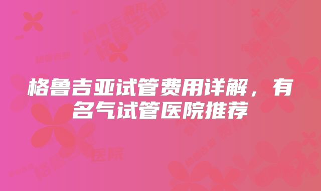 格鲁吉亚试管费用详解，有名气试管医院推荐