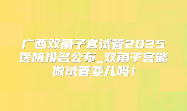 广西双角子宫试管2025医院排名公布_双角子宫能做试管婴儿吗！