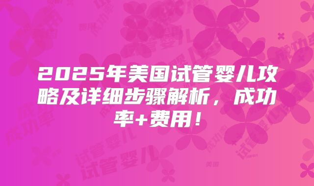2025年美国试管婴儿攻略及详细步骤解析，成功率+费用！