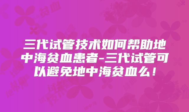 三代试管技术如何帮助地中海贫血患者-三代试管可以避免地中海贫血么！