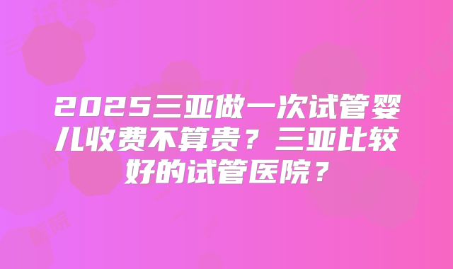 2025三亚做一次试管婴儿收费不算贵？三亚比较好的试管医院？