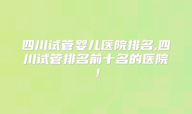 四川试管婴儿医院排名,四川试管排名前十名的医院！