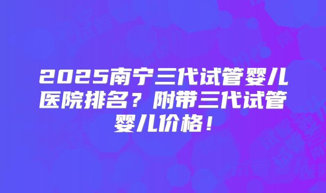 2025南宁三代试管婴儿医院排名?附带三代试管婴儿价格!