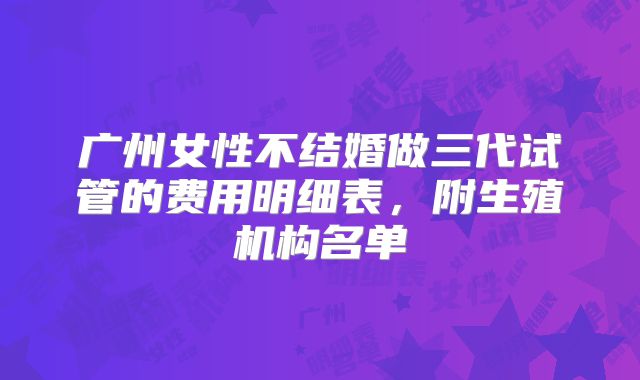 广州女性不结婚做三代试管的费用明细表，附生殖机构名单