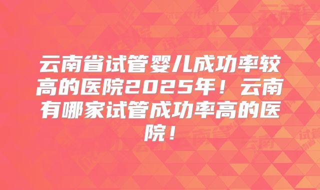 云南省试管婴儿成功率较高的医院2025年！云南有哪家试管成功率高的医院！