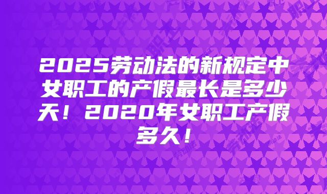 2025劳动法的新规定中女职工的产假最长是多少天！2020年女职工产假多久！