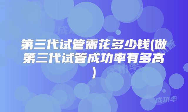 第三代试管需花多少钱(做第三代试管成功率有多高)