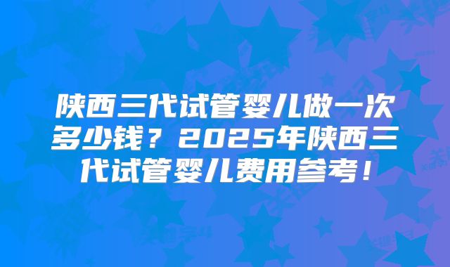 陕西三代试管婴儿做一次多少钱?2025年陕西三代试管婴儿费用参考!
