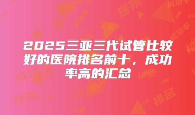 2025三亚三代试管比较好的医院排名前十，成功率高的汇总