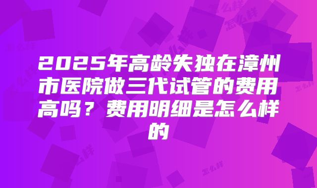 2025年高龄失独在漳州市医院做三代试管的费用高吗？费用明细是怎么样的
