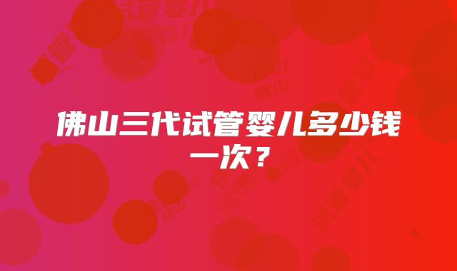 佛山三代试管婴儿多少钱一次？