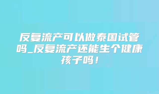 反复流产可以做泰国试管吗_反复流产还能生个健康孩子吗！