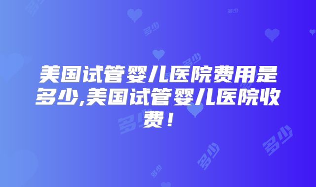 美国试管婴儿医院费用是多少,美国试管婴儿医院收费！