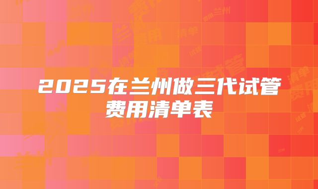 2025在兰州做三代试管费用清单表