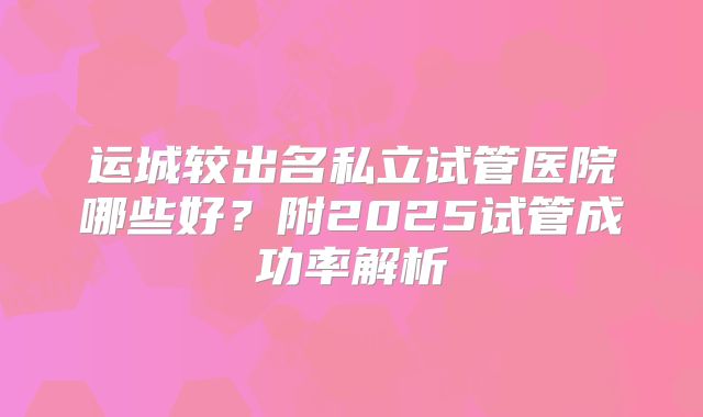 运城较出名私立试管医院哪些好？附2025试管成功率解析