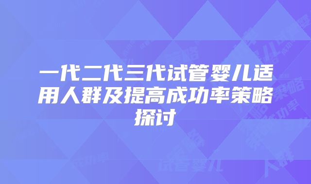 一代二代三代试管婴儿适用人群及提高成功率策略探讨