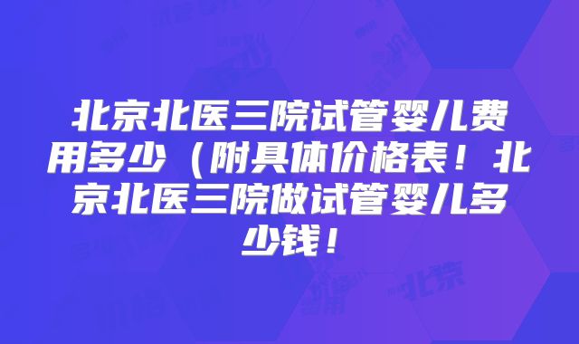 北京北医三院试管婴儿费用多少（附具体价格表！北京北医三院做试管婴儿多少钱！