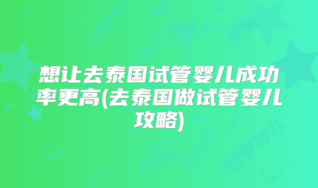 想让去泰国试管婴儿成功率更高(去泰国做试管婴儿攻略)