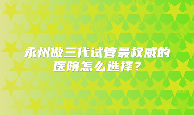 永州做三代试管最权威的医院怎么选择？