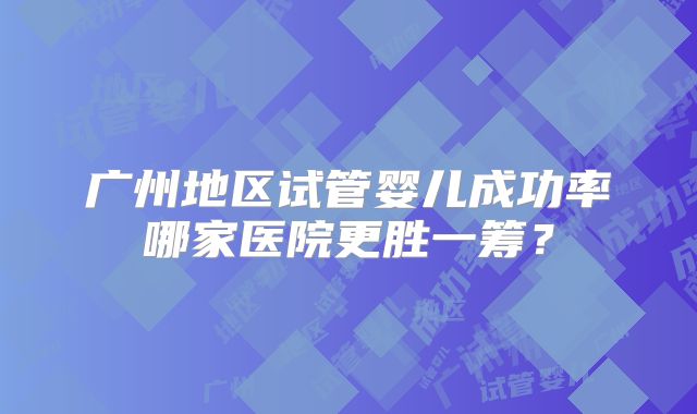 广州地区试管婴儿成功率哪家医院更胜一筹？