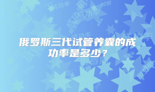 俄罗斯三代试管养囊的成功率是多少?