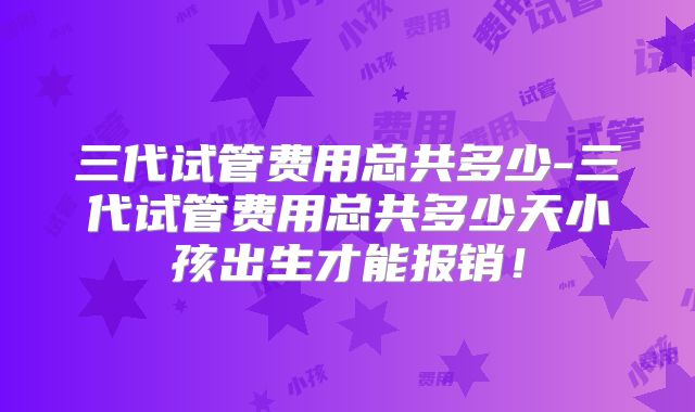 三代试管费用总共多少-三代试管费用总共多少天小孩出生才能报销！