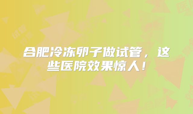 合肥冷冻卵子做试管，这些医院效果惊人！